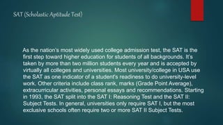 SAT (Scholastic Aptitude Test)
As the nation’s most widely used college admission test, the SAT is the
first step toward higher education for students of all backgrounds. It’s
taken by more than two million students every year and is accepted by
virtually all colleges and universities. Most university/college in USA use
the SAT as one indicator of a student's readiness to do university-level
work. Other criteria include class rank, marks (Grade Point Average),
extracurricular activities, personal essays and recommendations. Starting
in 1993, the SAT split into the SAT I: Reasoning Test and the SAT II:
Subject Tests. In general, universities only require SAT I, but the most
exclusive schools often require two or more SAT II Subject Tests.
 
