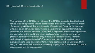 GRE (Graduate Record Examinations)
The purpose of the GRE is very simple. The GRE is a standardized test, and
serves the same purpose that all standardized tests serve--to provide a means
of measuring skill level. For admission in US and most Canadian universities
GRE act as an admission test which is required for all applicants including
American or Canadian students. Why GRE is important because the applicants
are from all over the world and when applicant’s university is unknown to
graduate admission committee they look to the applicant’s GRE score for
evaluating the applicant (and GRE act as a standard for all applicants as
everyone has to take it no matter form where applicant did his undergrad/MS
from). If GRE score is low and the university is pretty unknown then the chance
become very low for acceptance.
 
