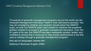 GMAT (Graduate Management Admission Test)
Thousands of graduate management programs around the world use the
Graduate Management Admission Test® in their admissions process. You
may be considering whether your program should adopt the GMAT®
exam, as well.The GMAT® exam was created to measure the academic
abilities needed to succeed in graduate management education. Over the
50 years of its use, the GMAT® has been repeatedly studied, tested, and
modified to ensure that it continues to help predict performance in the first
year or midway through a graduate management program.
Also we run languages classes like:
Diploma in Business English (DBE)
 