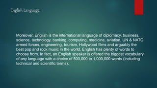 English Language:
Moreover, English is the international language of diplomacy, business,
science, technology, banking, computing, medicine, aviation, UN & NATO
armed forces, engineering, tourism, Hollywood films and arguably the
best pop and rock music in the world. English has plenty of words to
choose from. In fact, an English speaker is offered the biggest vocabulary
of any language with a choice of 500,000 to 1,000,000 words (including
technical and scientific terms).
 