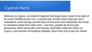 Cyprus Facts
Welcome to Cyprus, an island of legends that basks year-round in the light of
the warm Mediterranean sun. A storied past 10,000 years long has seen
civilizations come and go and the likes of everyone from Alexander the Great
to Cleopatra stake their claim here – but then, people do tend to get
possessive when faced with such beauty. Aphrodite made her home on
Cyprus, and travelers throughout antiquity came here just to pay her tribute.
 