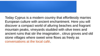 Today Cyprus is a modern country that effortlessly marries
European culture with ancient enchantment. Here you will
discover a compact world of alluring beaches and fragrant
mountain peaks, vineyards studded with olive trees and
ancient ruins that stir the imagination , citrus groves and old
stone villages where sweet wine flows as freely as
conversations at the local café.
 