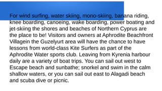 For wind surfing, water skiing, mono-skiing, banana riding,
knee boarding, canoeing, wake boarding, power boating and
jet-skiing the shores and beaches of Northern Cyprus are
the place to be! Visitors and owners at Aphrodite Beachfront
Villagein the Guzelyurt area will have the chance to have
lessons from world-class Kite Surfers as part of the
Aphrodite Water sports club. Leaving from Kyrenia harbour
daily are a variety of boat trips. You can sail out west to
Escape beach and sunbathe; snorkel and swim in the calm
shallow waters, or you can sail out east to Alagadi beach
and scuba dive or picnic.
 