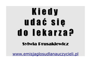 Kiedy
   udać się
  do lekarza?
    Sylwia Prusakiewicz

www.emisjaglosudlanauczycieli.pl