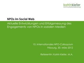 NPOs im Social Web
Aktuelle Entwicklungen und Erfolgsmessung des
Engagements von NPOs in sozialen Medien




                  10. Internationales NPO-Colloquium
                                Fribourg, 30. März 2012

                        Referentin: Katrin Kiefer, M.A.
 