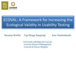 Suzanne Kieffer
ECOVAL: A Framework for Increasing the
Ecological Validity in Usability Testing
Jean VanderdoncktUgo Braga Sangiorgi
Université catholique de Louvain
Louvain School of Management
Louvain-la-Neuve, Belgium
 