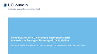 Specification of a UX Process Reference Model
towards the Strategic Planning of UX Activities
Suzanne Kieffer, Luka Rukonic, Vincent Kervyn de Meerendré, Jean Vanderdonckt
 