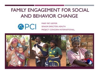 FAMILY ENGAGEMENT FOR SOCIAL
AND BEHAVIOR CHANGE
MARY PAT KIEFFER
SENIOR DIRECTOR, HEALTH
PROJECT CONCERN INTERNATIONAL,
 