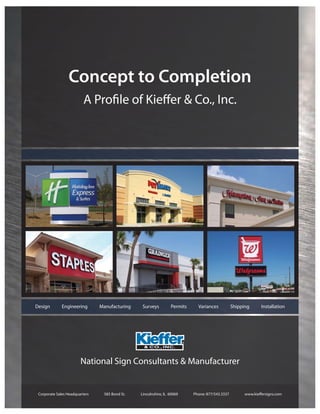 Concept to Completion
                          A Proﬁle of Kieﬀer & Co., Inc.




Design        Engineering       Manufacturing    Surveys         Permits     Variances           Shipping     Installation




 Corporate Sales Headquarters    585 Bond St.   Lincolnshire, IL 60069     Phone: 877/543.3337        www.kieﬀersigns.com
 