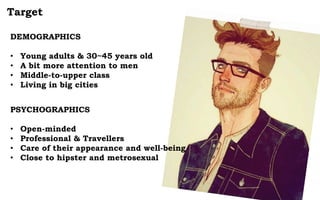 Target
DEMOGRAPHICS
• Young adults & 30~45 years old
• A bit more attention to men
• Middle-to-upper class
• Living in big cities
PSYCHOGRAPHICS
• Open-minded
• Professional & Travellers
• Care of their appearance and well-being
• Close to hipster and metrosexual
 