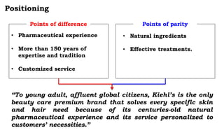 Positioning
• Pharmaceutical experience
• More than 150 years of
expertise and tradition
• Customized service
Points of difference Points of parity
• Natural ingredients
• Effective treatments.
“To young adult, affluent global citizens, Kiehl’s is the only
beauty care premium brand that solves every specific skin
and hair need because of its centuries-old natural
pharmaceutical experience and its service personalized to
customers’ necessities.”
 