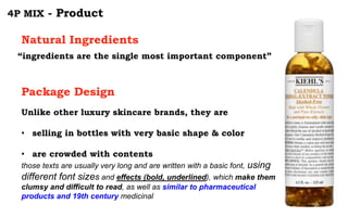 4P MIX - Product
“ingredients are the single most important component”
Natural Ingredients
Package Design
Unlike other luxury skincare brands, they are
• selling in bottles with very basic shape & color
• are crowded with contents
those texts are usually very long and are written with a basic font, using
different font sizes and effects (bold, underlined), which make them
clumsy and difficult to read, as well as similar to pharmaceutical
products and 19th century medicinal
 