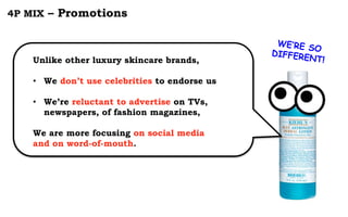 4P MIX – Promotions
Unlike other luxury skincare brands,
• We don’t use celebrities to endorse us
• We’re reluctant to advertise on TVs,
newspapers, of fashion magazines,
We are more focusing on social media
and on word-of-mouth.
 
