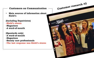 Customers on Communication
• Main sources of information about
Kiehl’s
(Including Expatriates)
-Kiehl’s stores
-Magazines
-A word-of-mouth
(Spaniards only)
-A word-of-mouth
-Magazines
-Beauty care professionals
-The last response was Kiehl’s stores
 