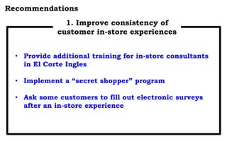 Recommendations
1. Improve consistency of
customer in-store experiences
• Provide additional training for in-store consultants
in El Corte Ingles
• Implement a “secret shopper” program
• Ask some customers to fill out electronic surveys
after an in-store experience
 