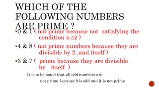 0 & 1 ( not prime because not satisfying the
condition n ≥2 )
4 & 8 ( not prime numbers because they are
divisible by 2 ,and itself )
3 & 7 ( prime because they are divisible
by itself )
It is to be noted that all odd numbers are
not prime because 9 is odd and it is not prime
 