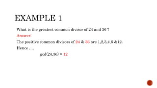 What is the greatest common divisor of 24 and 36 ?
Answer:
The positive common divisors of 24 & 36 are 1,2,3,4,6 &12.
Hence ….
gcd(24,36) = 12
 