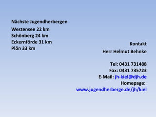 Kontakt Herr Helmut Behnke Tel: 0431 731488 Fax: 0431 735723 E-Mail:  [email_address] Homepage:  www.jugendherberge.de/jh/kiel Nächste  Jugendherbergen Westensee 22 km Schönberg 24 km Eckernförde 31 km Plön 33 km 
