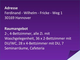 Adresse Ferdinand - Wilhelm - Fricke - Weg 1 30169 Hannover  Raumangebot 2-, 4-Bettzimmer, alle Zi. mit Waschgelegenheit, 36 x 2-Bettzimmer mit DU/WC, 28 x 4-Bettzimmer mit DU, 7 Seminarräume, Cafeteria 