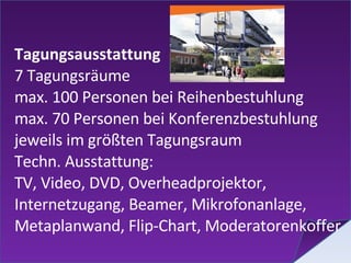 Tagungsausstattung 7 Tagungsräume max. 100 Personen bei Reihenbestuhlung max. 70 Personen bei Konferenzbestuhlung jeweils im größten Tagungsraum Techn. Ausstattung: TV, Video, DVD, Overheadprojektor, Internetzugang, Beamer, Mikrofonanlage, Metaplanwand, Flip-Chart, Moderatorenkoffer  
