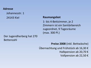 Adresse Johannesstr. 1  24143 Kiel  Raumangebot 1- bis 4-Bettzimmer, je 2 Zimmern ist ein Sanitärbereich zugeordnet, 9 Tagesräume (max. 300 Pl.) Der Jugendherberg hat 270 Bettenzahl Preise 2008  (inkl. Bettwäsche) Übernachtung und Frühstück  ab 16,30 € Halbpension  ab 20,70 € Vollpension  ab 22,50 € 