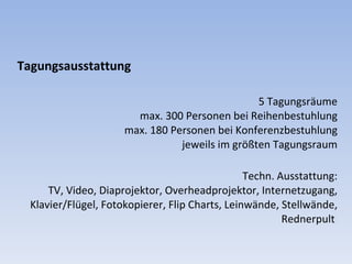 Tagungsausstattung 5 Tagungsräume max. 300 Personen bei Reihenbestuhlung max. 180 Personen bei Konferenzbestuhlung jeweils im größten Tagungsraum Techn. Ausstattung: TV, Video, Diaprojektor, Overheadprojektor, Internetzugang, Klavier/Flügel, Fotokopierer, Flip Charts, Leinwände, Stellwände, Rednerpult  