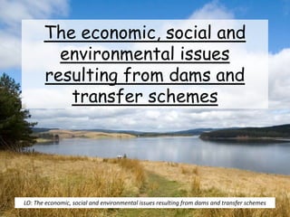 The economic, social and
environmental issues
resulting from dams and
transfer schemes
LO: The economic, social and environmental issues resulting from dams and transfer schemes
 