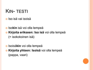 KIN- TESTI


Iso isä vai isoisä

Isokin isä voi olla lempeä
 Kirjoita erikseen: Iso isä voi olla lempeä
(= isokokoinen isä)


Isoisäkin voi olla lempeä
 Kirjoita yhteen: Isoisä voi olla lempeä
(pappa, vaari)


 