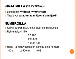 KIRJAIMILLA KIRJOITETAAN:
Lukusanat yhdestä kymmeneen
 Tasaluvut sata, tuhat, miljoona ja miljardi


NUMEROILLA:
Kaikki suuret luvut, jotka eivät ole tasalukuja
 Ryhmittely: 4 179
27 987
298 000
1 209 700
 Raha- ja mittayksiköiden kanssa aina numero:
100 g
2 500 m
10 €


 