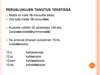 PERUSLUKUJEN TAIVUTUS TEKSTISSÄ




Meillä on vielä 15 minuuttia aikaa.
Voit tulla meille 15 minuutiksi.



Kurssille valittiin 20 opiskelijaa 150:stä.
(sadastaviidestäkymmenestä)



He antoivat ilmaisen puhelimen 15:lle.
(viidelletoista)

12:n
12:ta
12:een
12:lta

kahdentoista
kahtatoista
kahteentoista
kahdeltatoista

 