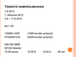 TÄRKEITÄ NUMEROILMAUKSIA
1.8.2012
1. elokuuta 2012
5.6.− 11.8.2012
klo 7.30
120994-122P
010205A1234

(1900-luvulla syntynyt)
(2000-luvulla syntynyt)

050 592 8888
00120 Helsinki
15,50 euroa

15,50 €

15,50 e

80 snt

 