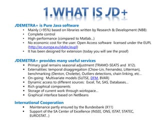 JDEMETRA+ is Pure Java software
• Mainly (>95%) based on libraries written by Research & Development (NBB)
• Complete control
• High-performance (compared to Matlab…)
• No economic cost for the user: Open Access software licensed under the EUPL
(http://ec.europa.eu/idabc/eupl)
• It has been designed for extension (today you will see the proof)
JDEMETRA+ provides many useful services
 Primary goal remains seasonal adjustment (TRAMO-SEATS and X12).
 Externalities: temporal disaggregation (Chow-Lin, Fernandez, Litterman),
benchmarking (Denton, Cholette), Outliers detections, chain linking, etc…
 On-going: Multivariate models (SUTSE, DFM, BVAR)
 Dynamic access to different sources: Excel, Txt, SAS, Databases…
 Rich graphical components
 Storage of current work through workspace…
 Graphical interface based on NetBeans
International Cooperation
 Maintenance partly ensured by the Bundesbank (X11)
 Support of the SA Center of Excellence (INSEE, ONS, ISTAT, STATEC,
EUROSTAT…)
 