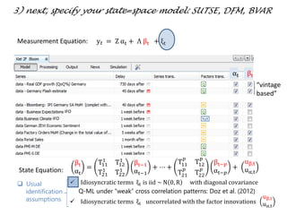  Idiosyncratic terms ξt is iid ~ N 0, R with diagonal covariance
Q-ML under “weak” cross correlation patterns: Doz et al. (2012)
 Idiosyncratic terms ξt uncorrelated with the factor innovations
uβ,t
uα,t
“vintage
based”
IFO
IFO
αt βt
3) next, specify your state=space model: SUTSE, DFM, BVAR
Measurement Equation: y 𝑡 = Z αt + Λ βt + ξt
βt
αt
=
T11
1
T12
1
T21
1
T22
1
βt−1
αt−1
+ ⋯ +
T11
𝑝
T12
𝑝
T21
𝑝
T22
𝑝
βt−𝑝
αt−𝑝
+
uβ,t
uα,tState Equation:
 Usual
identification
assumptions
 