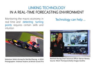 LINKING TECHNOLOGY
IN A REAL-TIME FORECASTING ENVIRONMENT
Monitoring the macro economy in
real time and detecting turning
points requires certain skills and
intuition
Technology can help …
Red Bull Racing Chief Technical Officer Adrian Newey
Source: Mark Thompson/Getty Images AsiaPac
Sebastian Vettel driving for Red Bull Racing in 2010.
Photographer: Andrew Hoskins at British Grand Prix
 