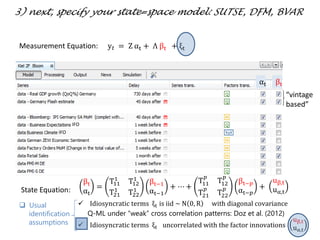  Idiosyncratic terms ξt is iid ~ N 0, R with diagonal covariance
Q-ML under “weak” cross correlation patterns: Doz et al. (2012)
 Idiosyncratic terms ξt uncorrelated with the factor innovations
uβ,t
uα,t
“vintage
based”
IFO
IFO
αt βt
3) next, specify your state=space model: SUTSE, DFM, BVAR
Measurement Equation: y 𝑡 = Z αt + Λ βt + ξt
βt
αt
=
T11
1
T12
1
T21
1
T22
1
βt−1
αt−1
+ ⋯ +
T11
𝑝
T12
𝑝
T21
𝑝
T22
𝑝
βt−𝑝
αt−𝑝
+
uβ,t
uα,tState Equation:
 Usual
identification
assumptions
 