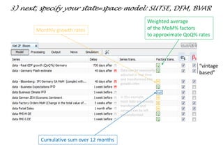 “vintage
based”
IFO
IFO
αt βt
3) next, specify your state=space model: SUTSE, DFM, BVAR
Weighted average
of the MoM% factors
to approximate QoQ% rates
Cumulative sum over 12 months
Monthly growth rates
Data can be seasonally
adjusted in real-time
and transformed into
growth rates
In this example,
most data are already
transformed and
surveys can be left
untransformed
 