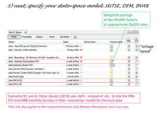 “vintage
based”
IFO
IFO
αt βt
3) next, specify your state=space model: SUTSE, DFM, BVAR
Weighted average
of the MoM% factors
to approximate QoQ% rates
Camacho M. and G. Pérez-Quirós (2010) use «YoY» instead of «Q» to link the PMI,
IFO and NBB monthly Surveys in their «eurosting» model for the euro area.
Their link also applies to the measurement error (à la Mariano-Murasawa); not in our case.
 