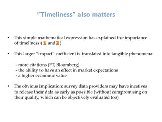 • This simple mathematical expression has explained the importance
of timeliness ( and )
• This larger “impact” coefficient is translated into tangible phenomena:
- more citations (FT, Bloomberg)
- the ability to have an effect in market expectations
- a higher economic value
• The obvious implication: survey data providers may have incetives
to release their data as early as possible (without compromising on
their quality, which can be objectively evaluated too)
 