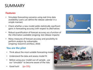 You are the pilot
• Think about the most suitable forecasting model
• Understand the data and assess model fit
• Before using your model out-of-sample , use
our “simulator” to become aware of the risks
• Good luck!
SUMMARY
(α=5%)
Features
• Simulates forecasting scenarios using real-time data
availability (users can define the release calendar in a
simple manner)
• Check whether a new model yields statistically significant
gains in forecasting accuracy with respect to alternatives
• Robust quantification of forecast accuracy as a function of
the information available (ongoing: test release impacts)
• Many measures of forecast accuracy and possibility to
perform analysis by subsamples
(ongoing: Giacomini and Rossi, 2010)
 