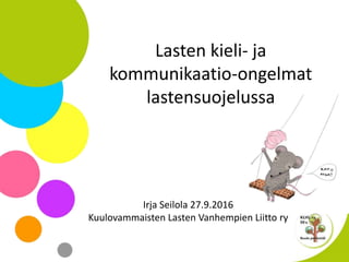 Lasten kieli- ja
kommunikaatio-ongelmat
lastensuojelussa
Irja Seilola 27.9.2016
Kuulovammaisten Lasten Vanhempien Liitto ry
 