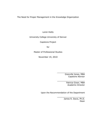 The Need for Proper Management in the Knowledge Organization




                         Loren Kielly

           University College University of Denver

                      Capstone Project

                             for

                Master of Professional Studies

                     November 19, 2010




                                         _______________________
                                               Granville Jones, MBA
                                                  Capstone Advisor

                                         _______________________
                                                 Patricia Greer, MBA
                                                  Academic Director



                       Upon the Recommendation of the Department

                                         _______________________
                                               James R. Davis, Ph.D.
                                                               Dean
 