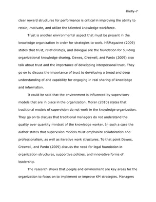 Kielly-7

clear reward structures for performance is critical in improving the ability to

retain, motivate, and utilize the talented knowledge workforce.

      Trust is another environmental aspect that must be present in the

knowledge organization in order for strategies to work. HRMagazine (2009)

states that trust, relationships, and dialogue are the foundation for building

organizational knowledge sharing. Dawes, Creswell, and Pardo (2009) also

talk about trust and the importance of developing interpersonal trust. They

go on to discuss the importance of trust to developing a broad and deep

understanding of and capability for engaging in real sharing of knowledge

and information.

      It could be said that the environment is influenced by supervisory

models that are in place in the organization. Moran (2010) states that

traditional models of supervision do not work in the knowledge organization.

They go on to discuss that traditional managers do not understand the

quality over quantity mindset of the knowledge worker. In such a case the

author states that supervision models must emphasize collaboration and

professionalism, as well as iterative work structures. To that point Dawes,

Creswell, and Pardo (2009) discuss the need for legal foundation in

organization structures, supportive policies, and innovative forms of

leadership.

      The research shows that people and environment are key areas for the

organization to focus on to implement or improve KM strategies. Managers
 