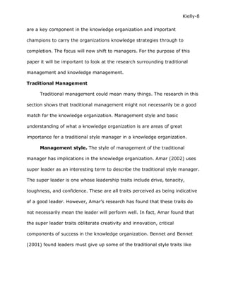 Kielly-8

are a key component in the knowledge organization and important

champions to carry the organizations knowledge strategies through to

completion. The focus will now shift to managers. For the purpose of this

paper it will be important to look at the research surrounding traditional

management and knowledge management.

Traditional Management

      Traditional management could mean many things. The research in this

section shows that traditional management might not necessarily be a good

match for the knowledge organization. Management style and basic

understanding of what a knowledge organization is are areas of great

importance for a traditional style manager in a knowledge organization.

      Management style. The style of management of the traditional

manager has implications in the knowledge organization. Amar (2002) uses

super leader as an interesting term to describe the traditional style manager.

The super leader is one whose leadership traits include drive, tenacity,

toughness, and confidence. These are all traits perceived as being indicative

of a good leader. However, Amar’s research has found that these traits do

not necessarily mean the leader will perform well. In fact, Amar found that

the super leader traits obliterate creativity and innovation, critical

components of success in the knowledge organization. Bennet and Bennet

(2001) found leaders must give up some of the traditional style traits like
 