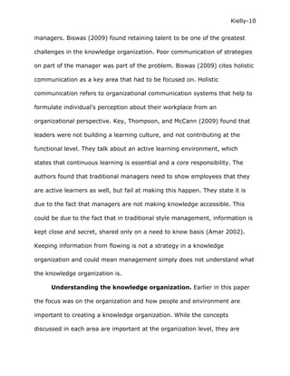 Kielly-10

managers. Biswas (2009) found retaining talent to be one of the greatest

challenges in the knowledge organization. Poor communication of strategies

on part of the manager was part of the problem. Biswas (2009) cites holistic

communication as a key area that had to be focused on. Holistic

communication refers to organizational communication systems that help to

formulate individual’s perception about their workplace from an

organizational perspective. Key, Thompson, and McCann (2009) found that

leaders were not building a learning culture, and not contributing at the

functional level. They talk about an active learning environment, which

states that continuous learning is essential and a core responsibility. The

authors found that traditional managers need to show employees that they

are active learners as well, but fail at making this happen. They state it is

due to the fact that managers are not making knowledge accessible. This

could be due to the fact that in traditional style management, information is

kept close and secret, shared only on a need to know basis (Amar 2002).

Keeping information from flowing is not a strategy in a knowledge

organization and could mean management simply does not understand what

the knowledge organization is.

      Understanding the knowledge organization. Earlier in this paper

the focus was on the organization and how people and environment are

important to creating a knowledge organization. While the concepts

discussed in each area are important at the organization level, they are
 