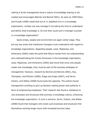 Kielly-11

nothing if at the management level a culture of knowledge sharing is not

created and encouraged (Bennet and Bennet 2001). As early as 1998 Fahey

and Prusak (1998) noted that out of 11 deadliest sins in a knowledge

organization, number one was manager’s not taking the time to understand

and define what knowledge is. So how then could such a manager succeed

in a knowledge organization?

     Quite simply, people and environment are again center stage. They

are two key areas that traditional managers must understand with regard to

knowledge organizations. Regarding people, Laise, Migliarese, and

Verteramo (2005) make the point that failure results from not understanding

and underestimating the human dimension in the knowledge organization.

Laise, Migliarese, and Verteramo (2005) also found that since only people

create new knowledge, they must be part of the business strategies of

management. However, research by Bennet and Bennet (2001), Key,

Thompson, and McCann (2009), Riege and Zulpo (2007), and Parris,

Vickers, and Wilkes (2008) found quite the opposite. The authors found

management unwilling to give up decision-making power and authority in

favor of empowering employees. Their research also found a resistance to

new processes and structures that promote a knowledge culture, enhancing

the knowledge organization. In such a scenario, Parris, Vickers, and Wilkes

(2008) found that managers who resist such processes and structures find

themselves working longer hours with increased burnout rates.
 