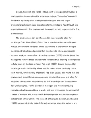 Kielly-12

      Dawes, Creswell, and Pardo (2009) point to interpersonal trust as a

key ingredient in promoting the knowledge culture. The author’s research

found that by having trust in employees managers are able to put

professional policies in place that allows for knowledge to flow through the

organization easily. The environment then could be said to promote the flow

of knowledge.

      The environment can be influenced in many ways to allow for

knowledge flow. Amar (2002) found that a key distraction for employees

include environment variables. These could come in the form of multiple

meetings, strict rules and policies that they have to follow, and specific

hours to work, to name a few. According to Amar (2002) it is the job of the

manager to remove these environment variables thus allowing the employee

to fully focus on the task at hand. Pop et al. (2009) discuss the need for

knowledge audits to identify where specific needs are or to simply check

team morale, which is very important. Pop et al. (2009) also found that the

environment should focus on encouraging constant learning, and allow for

people to connect with people easily so that knowledge can subsequently

flow uninterrupted. To the traditional manager, this means removing

controls and rules around how to work, and also encourages the removal of

classes of workers which may inhibit knowledge flow and person-to-person

collaboration (Amar 2002). The research of Gargiulo, Gokhan, and Galunic

(2009) uncovered similar data. Informal networks, state the authors, are
 