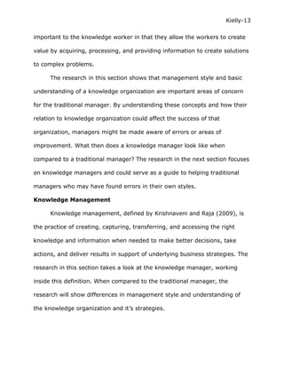 Kielly-13

important to the knowledge worker in that they allow the workers to create

value by acquiring, processing, and providing information to create solutions

to complex problems.

      The research in this section shows that management style and basic

understanding of a knowledge organization are important areas of concern

for the traditional manager. By understanding these concepts and how their

relation to knowledge organization could affect the success of that

organization, managers might be made aware of errors or areas of

improvement. What then does a knowledge manager look like when

compared to a traditional manager? The research in the next section focuses

on knowledge managers and could serve as a guide to helping traditional

managers who may have found errors in their own styles.

Knowledge Management

      Knowledge management, defined by Krishnaveni and Raja (2009), is

the practice of creating, capturing, transferring, and accessing the right

knowledge and information when needed to make better decisions, take

actions, and deliver results in support of underlying business strategies. The

research in this section takes a look at the knowledge manager, working

inside this definition. When compared to the traditional manager, the

research will show differences in management style and understanding of

the knowledge organization and it’s strategies.
 