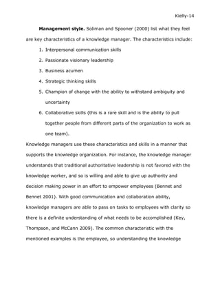Kielly-14

      Management style. Soliman and Spooner (2000) list what they feel

are key characteristics of a knowledge manager. The characteristics include:

      1. Interpersonal communication skills

      2. Passionate visionary leadership

      3. Business acumen

      4. Strategic thinking skills

      5. Champion of change with the ability to withstand ambiguity and

         uncertainty

      6. Collaborative skills (this is a rare skill and is the ability to pull

         together people from different parts of the organization to work as

         one team).

Knowledge managers use these characteristics and skills in a manner that

supports the knowledge organization. For instance, the knowledge manager

understands that traditional authoritative leadership is not favored with the

knowledge worker, and so is willing and able to give up authority and

decision making power in an effort to empower employees (Bennet and

Bennet 2001). With good communication and collaboration ability,

knowledge managers are able to pass on tasks to employees with clarity so

there is a definite understanding of what needs to be accomplished (Key,

Thompson, and McCann 2009). The common characteristic with the

mentioned examples is the employee, so understanding the knowledge
 