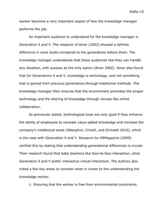 Kielly-15

worker becomes a very important aspect of how the knowledge manager

performs the job.

      An important audience to understand for the knowledge manager is

Generation X and Y. The research of Amar (2002) showed a definite

difference in work styles compared to the generations before them. The

knowledge manager understands that these audiences feel they can handle

any situation, with success as the only option (Amar 2002). Amar also found

that for Generations X and Y, knowledge is technology, and not something

that is gained from previous generations through traditional methods. The

knowledge manager then ensures that the environment promotes the proper

technology and the sharing of knowledge through venues like online

collaboration.

      As previously stated, technological tools are only good if they enhance

the ability of employees to recreate value-added knowledge and increase the

company’s intellectual asset (Alberghini, Cricelli, and Grimaldi 2010), which

is the case with Generation X and Y. Research by HRMagazine (2009)

verified this by stating that understanding generational differences is crucial.

Their research found that baby boomers like face-to-face interaction, while

Generation X and Y prefer interactive virtual interaction. The authors also

noted a few key areas to consider when it comes to the understanding the

knowledge worker.

      1. Ensuring that the worker is free from environmental constraints.
 