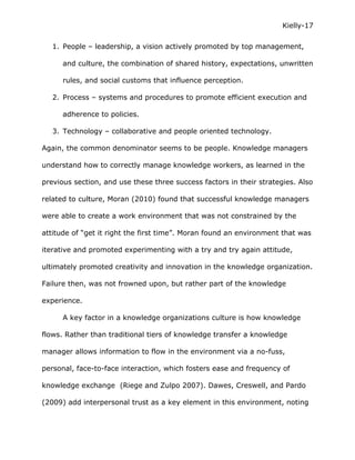 Kielly-17

   1. People – leadership, a vision actively promoted by top management,

      and culture, the combination of shared history, expectations, unwritten

      rules, and social customs that influence perception.

   2. Process – systems and procedures to promote efficient execution and

      adherence to policies.

   3. Technology – collaborative and people oriented technology.

Again, the common denominator seems to be people. Knowledge managers

understand how to correctly manage knowledge workers, as learned in the

previous section, and use these three success factors in their strategies. Also

related to culture, Moran (2010) found that successful knowledge managers

were able to create a work environment that was not constrained by the

attitude of “get it right the first time”. Moran found an environment that was

iterative and promoted experimenting with a try and try again attitude,

ultimately promoted creativity and innovation in the knowledge organization.

Failure then, was not frowned upon, but rather part of the knowledge

experience.

      A key factor in a knowledge organizations culture is how knowledge

flows. Rather than traditional tiers of knowledge transfer a knowledge

manager allows information to flow in the environment via a no-fuss,

personal, face-to-face interaction, which fosters ease and frequency of

knowledge exchange (Riege and Zulpo 2007). Dawes, Creswell, and Pardo

(2009) add interpersonal trust as a key element in this environment, noting
 